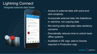 Lightning Connect
▪  Access to external data with point-and-
click simplicity
▪  Incorporate external data into Salesforce
in real-time, not copying data
▪  Not storing data alleviates data residency
concerns
▪  Dramatically reduces time to unlock back-
office systems
▪  Available in DE orgs; add-on license
required in Production orgs
Integrate external data faster
 
