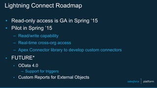 Lightning Connect Roadmap
▪  Read-only access is GA in Spring ‘15
▪  Pilot in Spring ’15
–  Read/write capability
–  Real-time cross-org access
–  Apex Connector library to develop custom connectors
▪  FUTURE*
▪  OData 4.0
–  Support for triggers
▪  Custom Reports for External Objects
 