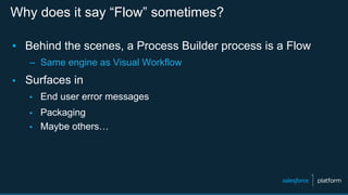 Why does it say “Flow” sometimes?
▪  Behind the scenes, a Process Builder process is a Flow
–  Same engine as Visual Workflow
▪  Surfaces in
▪  End user error messages
▪  Packaging
▪  Maybe others…
 