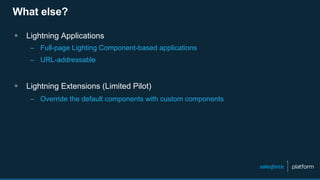 What else?
§  Lightning Applications
–  Full-page Lighting Component-based applications
–  URL-addressable
§  Lightning Extensions (Limited Pilot)
–  Override the default components with custom components
 