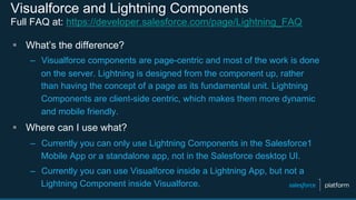 Visualforce and Lightning Components
Full FAQ at: https://developer.salesforce.com/page/Lightning_FAQ
§  What’s the difference?
–  Visualforce components are page-centric and most of the work is done
on the server. Lightning is designed from the component up, rather
than having the concept of a page as its fundamental unit. Lightning
Components are client-side centric, which makes them more dynamic
and mobile friendly.
§  Where can I use what?
–  Currently you can only use Lightning Components in the Salesforce1
Mobile App or a standalone app, not in the Salesforce desktop UI.
–  Currently you can use Visualforce inside a Lightning App, but not a
Lightning Component inside Visualforce.
 