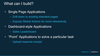 What can I build?
§  Single Page Applications
–  Drill down to existing standard pages
–  Expose Global Actions for more interactivity
§  Dashboard-style Applications
–  Sales Leaderboard
§  “Point” Applications to solve a particular task
–  Upload expense receipt
 