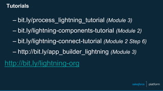 Tutorials
– bit.ly/process_lightning_tutorial (Module 3)
– bit.ly/lightning-components-tutorial (Module 2)
– bit.ly/lightning-connect-tutorial (Module 2 Step 6)
– http://bit.ly/app_builder_lightning (Module 3)
http://bit.ly/lightning-org
 