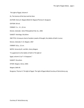 The Light of Egypt eBook, page 1



The Light of Egypt, Volume II

Or, The Science of the Soul and the Stars

AUTHOR: Henry O. Wagner/Belle M. Wagner/Thomas H. Burgoyne

EDITION: 5th ed.

FORMAT: 2 v. : ill. ; 22 cm.

Denver, Colorado : Astro Philosophical Pub. Co., 1903

SUBJECT: Astrology. Occultism.

2ND TITLE: A treasure chest of wisdom: jewels of thought; the tablets of Aeth in verse

Denver, Colorado: H. O. Wagner, 1967

FORMAT: 63 p. ; 21 cm.

NOTES: Verses by Dr. and Mrs. Henry Wagner.

"A supplement to the tablets of Aeth in The light of

Egypt, volume II, by T. H. Burgoyne."

SUBJECT: Occultism.

OTHER: Wagner, Henry, 1850-

Wagner, Belle M.

Burgoyne, Thomas H. The light of Egypt. The Light of Egypt eBook Courtesy of AstroLibrary.org




Courtesy of AstroLibrary.org
                                                                                                Digitally signed by Astrology Library
                                                                                                DN: cn=Astrology Library, o, ou,
                                                                                                email=astrology@astrolibrary.org,
                                                                                                c=US
                                                                                                Date: 2011.09.15 17:39:51 -04'00'
 
