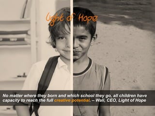 No matter where they born and which school they go, all children have
capacity to reach the full creative potential. – Wali, CEO, Light of Hope
 