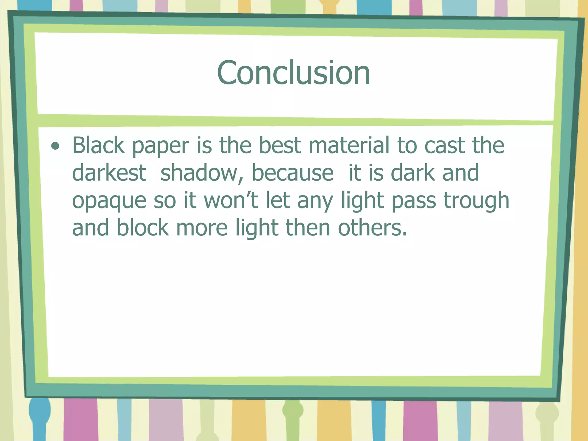 Conclusion

• Black paper is the best material to cast the
  darkest shadow, because it is dark and
  opaque so it won’t let any light pass trough
  and block more light then others.
 
