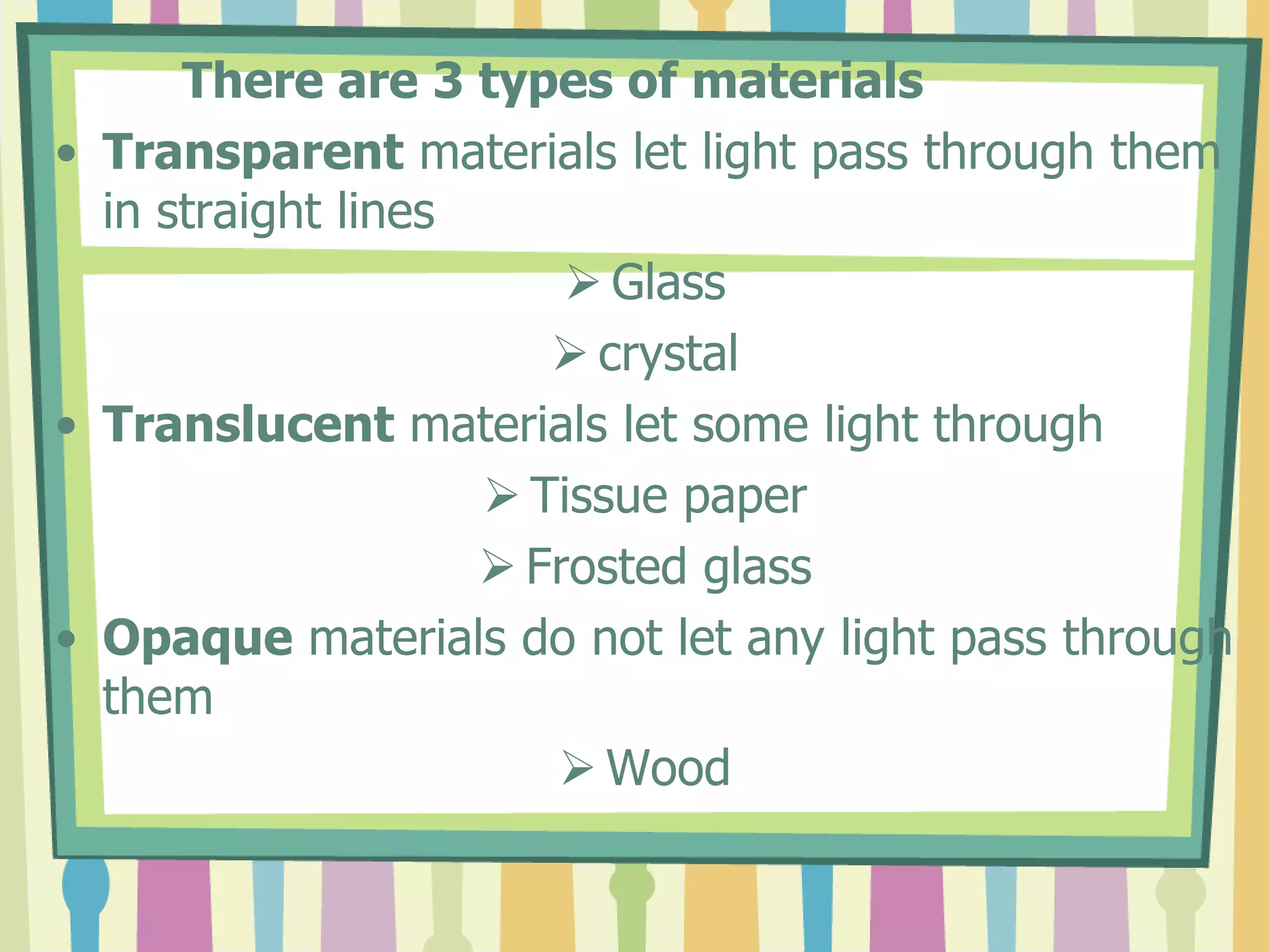 There are 3 types of materials
• Transparent materials let light pass through them
  in straight lines
                         Glass
                        crystal
• Translucent materials let some light through
                     Tissue paper
                     Frosted glass
• Opaque materials do not let any light pass through
  them
                        Wood
 