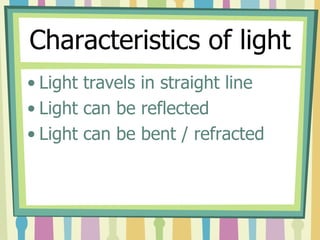 Characteristics of light
• Light travels in straight line
• Light can be reflected
• Light can be bent / refracted
 