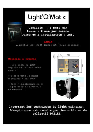 Capacité : 5 pers max
Durée : 2 min par cliché
Durée de l’installation : 2H30
TARIF
A partir de

3800 Euros ht (hors options)

Matériel à fournir
- 3 directs en 220V
capable de fournir 1000W
chacun
- 1 spot pour le stand
d’accueil – Par 500w
- Besoin supplémentaire si
la prestation se déroule
en extérieur

 