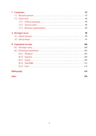 7 Conclusions 86
7.1 Research questions . . . . . . . . . . . . . . . . . . . . . . . . . . . . . . . . . . 86
7.2 Future work . . . . . . . . . . . . . . . . . . . . . . . . . . . . . . . . . . . . . . 87
7.2.1 Software packaging . . . . . . . . . . . . . . . . . . . . . . . . . . . . . . 88
7.2.2 Version control . . . . . . . . . . . . . . . . . . . . . . . . . . . . . . . . 88
7.2.3 Reference implementation . . . . . . . . . . . . . . . . . . . . . . . . . . 88
A Developer survey 89
A.1 Ethical clearance . . . . . . . . . . . . . . . . . . . . . . . . . . . . . . . . . . . 89
A.2 Survey design . . . . . . . . . . . . . . . . . . . . . . . . . . . . . . . . . . . . . 89
B Experiment raw data 99
B.1 Developer survey . . . . . . . . . . . . . . . . . . . . . . . . . . . . . . . . . . . 99
B.2 Performance benchmarks . . . . . . . . . . . . . . . . . . . . . . . . . . . . . . . 102
B.2.1 Workload . . . . . . . . . . . . . . . . . . . . . . . . . . . . . . . . . . . 102
B.2.2 Ingestion . . . . . . . . . . . . . . . . . . . . . . . . . . . . . . . . . . . 103
B.2.3 Search . . . . . . . . . . . . . . . . . . . . . . . . . . . . . . . . . . . . . 106
B.2.4 OAI-PMH . . . . . . . . . . . . . . . . . . . . . . . . . . . . . . . . . . . 110
B.2.5 Feed . . . . . . . . . . . . . . . . . . . . . . . . . . . . . . . . . . . . . . 114
Bibliography 118
Index 127
x
 