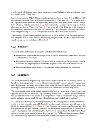 Index
Ingest
OAI-PMH
Feed
Search
100
102
104
106
log10(Time[ms])
100
200
400
800
1.6k
3.2k
6.4k
12.8k
25.6k
51.2k
102.4k
204.8k
409.6k
819.2k
1638.4k
Figure 6-23. A Kiviat plot showing performance degradation (increase in response times) of eval-
uation aspects—batch indexing, full-text search, OAI-PMH data provider, RSS feed generator and
single item ingestion—relative to increasing workload sizes, with each polar line representing the
15 experiment workloads.
Section 6.2.4) that integration of such an external search service could easily be performed using
the proposed approach.
85
 