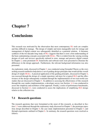 Is it feasible to implement a DLS based on simple architectures?
The prototype repository design in Chapter 4, together with the real-world case study implemen-
tations discussed in Chapter 5 prove the feasibility of simple designs. This assertion is further
supported by the various Web services that were developed during the developer study described
in Section 6.1.
i How should simplicity for DLS storage and service architectures be deﬁned?
A major outcome, and perhaps a signiﬁcant contribution of this research revolves around
a principled approach to simple DLS design. This approached offers the advantage of en-
suring that domain and application-speciﬁc needs are met. Furthermore, such a principled
design approach could have potential practical application to other applications, other than
DLSes, with distinct domain-speciﬁc needs. This outcome was implicitly derived as a direct
manifestation of results from the research questions discussed in Chapter 1.
ii What are the potential implications of simplifying DLS—adverse or otherwise?
The results from the developer survey suggest that the proposed approach does not adversely
impact the overall extensibility of the prototype repository design. This inference is sup-
ported by the varying implementation languages and techniques utilised by the survey partic-
ipants. In addition, only four out of the 12 groups used additional back-end tools to develop
a layered service on top of the simple repository sub-layer used in the survey.
iii What are some of the comparative advantages and disadvantages of simpler architec-
tures to complex ones?
The results from the performance-based experiments indicate that the performance of infor-
mation discovery operations relative to the size of the collection is adversely impacted; the
results show that a collection size exceeding 12800 items results in an response times ex-
ceeding 10 seconds for certain DLS operations. However, owing to the fact that the affected
operations are information discovery related, this shortcoming can be resolved by integrat-
ing the DLS with an indexing service. Interestingly, ingest-related experiments resulted in
superior response times.
7.2 Future work
The objectives of this research were successfully achieved. However, there are still a number of
potential research directions that could be further explored. The following are some potential future
research areas that could be explored to complement the work conducted in this research.
87
 