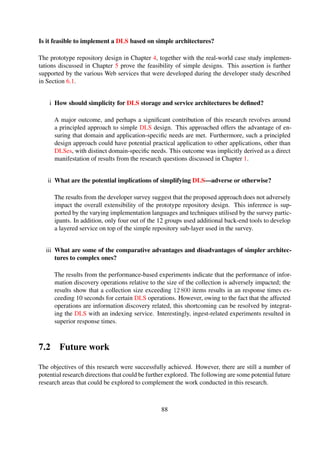 7.2.1 Software packaging
A key issue that has been linked to user adoption and overall usability of DL software is the
installation and conﬁguration process associated to such systems (K¨orber and Suleman, 2008).
There have been a number of attempts to implement out-of-the-box systems (Maly et al., 2004;
Installing EPrints 3 via apt (Debian/Ubuntu) 2011). However, these have mostly been speciﬁc to
particular operating system platforms. A potential research area could thus involve investigating
how to simplify the packing of DL tools and services.
7.2.2 Version control
The integration of digital object version control could signiﬁcantly complement the preserva-
tion of resources stored in DLs. This is an area that is already currently being explored
(Item Level Versioning 2012). However, there is still a need to further explore how this important
aspect of DL preservation can be simpliﬁed.
7.2.3 Reference implementation
The applicability of the design principles was presented in form of a simple prototype repository
design. However, DLSes are multi-faceted applications and it would be interesting to design and
implement a reference implementation composed of components—user interface and service layer
components—designed using this prescribed design approach. This would further set the stage
to conduct user studies aimed at determining whether simplifying the overall design of DLSes
would have an impact on the way users interact with such systems. In addition, this would make
it possible for desirable aspects of DLs, for instance interoperability, to be evaluated as part of a
complete system. Furthermore, a detailed evaluation of the integration of prominent DLS-speciﬁc
standards and protocols with such a reference implementation would prove invaluable.
88
 