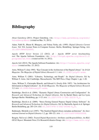 Baldonado, Michelle, Chen-Chuan K. Chang, Luis Gravano, and Andreas Paepcke (1997). “The
Stanford Digital Library metadata architecture”. In: International Journal on Digital Libraries
1.2, pp. 108–121. DOI: 10.1007/s007990050008.
Beagrie, Neil, Marianne Doerr, Bayerische Staatsbibliothek, Margaret Hedstrom, Maggie Jones,
Anne Kenney, Catherine Lupovici, Kelly Russell, Colin Webb, Deborah Woodyard, Robin
Dale, and Meg Bellinger (2002). Trusted Digital Repositories: Attributes and Responsibilities.
An RLG-OCLC Report. Mountain View, CA: Research Libraries Group. URL: http://www.
oclc.org/resources/research/activities/trustedrep/repositories.pdf (visited on
Sept. 13, 2012).
Berners-Lee, Tim, Roy Fielding, and Larry Masinter (2005). RFC 3986. Uniform Resource Iden-
tiﬁer (URI): Generic Syntax. The Internet Engineering Task Force. URL: http://www.ietf.
org/rfc/rfc3986.txt (visited on Mar. 31, 2013).
Borgman, Christine L, Ingeborg Sølvberg, and L´aszl´o Kov´acs (2002). “Fourth DELOS workshop.
Evaluation of digital libraries: Testbeds, measurements, and metrics”. In: Budapest: Hungarian
Academy of Sciences.
Borthakur, Dhruba (2007). The Hadoop Distributed File System: Architecture and Design. URL:
http://hadoop.apache.org/docs/r0.18.0/hdfs_design.pdf (visited on Oct. 25, 2012).
Boyko, Andy, John A. Kunze, Justin Littman, Liz Madden, and Brian Vargas (2012). The BagIt
File Packaging Format (V0.97). Version 0.97. Internet Engineering Task Force. URL: http://
tools.ietf.org/html/draft-kunze-bagit (visited on Oct. 11, 2012).
Bray, Tim, Jean Paoli, Michel C. Sperberg-McQueen, Eve Maler, and Franc¸ois Yergeau (2008).
Extensible Markup Language (XML) 1.0 (Fifth Edition). W3C Recommendation 26 November
2008. URL: http://www.w3.org/TR/xml (visited on Nov. 19, 2012).
Candela, Leonardo, Donatella Castelli, Pasquale Pagano, Constantino Thanos, Yannis Ioannidis,
Georgia Koutrika, Seamus Ross, Hans-J ¨org Schek, and Heiko Schuldt (2007). “Setting the
Foundations of Digital Libraries. The DELOS Manifesto”. In: D-Lib Magazine. The Magazine
of Digital Library Research 13.3/4. DOI: 10.1045/march2007-castelli.
Candela, Leonardo, Donatella Castelli, Pasquale Pagano, Constantino Thanos, Yannis Ioannidis,
Georgia Koutrika, Seamus Ross, Hans-J¨org Schek, and Heiko Schuldt (2008). The DELOS Dig-
ital Library Reference Model. Foundations for Digital Libraries. Version 0.98. DELOS Net-
work of Excellence on Digital Libraries. URL: http://eprints.port.ac.uk/4104 (visited
on Jan. 9, 2012).
Chacon, Scott (2009). Pro Git. Ed. by Tiffany Taylor. 1st. New York: Apress. URL: http://
git-scm.com/book (visited on Oct. 11, 2012).
Conklin, Jeffrey E. and Burgess K.C. Yakemovic (1991). “A Process-Oriented Ap-
proach to Design Rationale”. In: Human-Computer Interaction 6.3, pp. 357–391. DOI:
10.1207/s15327051hci0603&4_6.
119
 