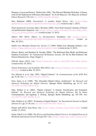Fuhr, Norbert, Giannis Tsakonas, Trond Aalberg, Maristella Agosti, Preben Hansen, Sarantos
Kapidakis, Claus-Peter Klas, L´aszl´o Kov´acs, Monica Landoni, Andr´as Micsik, Christos Pap-
atheodorou, Carol Peters, and Ingeborg Sølvberg (2007). “Evaluation of digital libraries”. In:
International Journal on Digital Libraries 8.1, pp. 21–38. DOI: 10.1007/s00799-007-0011-z.
Fulmer, Jeff (2012). Siege Home. URL: http://www.joedog.org/siege-home/ (visited on
Dec. 23, 2012).
Gantz, John F., Christopher Chute, Alex Manfrediz, Stephen Minton, David Reinsel, Wolfgang
Schlichting, and Anna Toncheva (2008). The Diverse and Exploding Digital Universe. An Up-
dated Forecast of Worldwide Information Growth Through 2011. URL: http://www.emc.com/
collateral/analyst-reports/diverse-exploding-digital-universe.pdf (visited on
Oct. 27, 2012).
Ghemawat, Sanjay, Howard Gobioff, and Shun-Tak Leung (2003). “The Google File System”. In:
ACM SIGOPS Operating Systems Review 37.5, pp. 29–43. DOI: 10.1145/1165389.945450.
Gilbert, Seth and Nancy Lynch (2002). “Brewer’s Conjecture and the Feasibility of Consistent,
Available, Partition-Tolerant Web Services”. In: ACM SIGACT News 33.2, pp. 51–59. DOI:
10.1145/564585.564601.
Git for Computer Scientists (2010). Tv’s cobweb. URL: http://eagain.net/articles/
git-for-computer-scientists/index.html (visited on Oct. 11, 2012).
Glaser, Barney (1978). Theoretical sensitivity: Advances in the methodology of grounded theory.
Mill Valley, CA: Sociology Press.
Glaser, Barney (1992). Basics of Grounded Theory Analysis. Mill Valley, CA: Sociology Press.
Gohr, Andreas (2004). DokuWiki. It’s better when it’s simpler. URL: https://www.dokuwiki.
org/dokuwiki (visited on Oct. 11, 2012).
Gonc¸alves, Marcos Andr´e, Robert K. France, and Edward A. Fox (2001). “MARIAN : Flexible In-
teroperability for Federated Digital Libraries”. In: Proceedings of the 5th European Conference
on Research and Advanced Technology for Digital Libraries. Ed. by Panos Constantopoulos and
Ingeborg Sølvberg. London, United Kingdom. DOI: 10.1007/3-540-44796-2_16.
Gonc¸alves, Marcos Andr´e, Edward A. Fox, Layne T. Watson, and Neill A. Kipp (2004). “Streams,
Structures, Spaces, Scenarios, Societies (5s): A Formal Model for Digital Libraries”. In: ACM
Transactions on Information Systems 22.2, pp. 270–312. DOI: 10.1145/984321.984325.
Grifﬁn, Stephen M. (1998). “NSF/DARPA/NASA Digital Libraries Initiative”. In: D-Lib Magazine.
The Magazine of Digital Library Research 4.7/8. DOI: 10.1045/july98-griffin.
Gutteridge, Christopher (2002). “GNU EPrints 2 Overview”. In: 11th Panhellenic Academic
Libraries Conference. URL: http://eprints.soton.ac.uk/256840/ (visited on Sept. 13,
2012).
121
 