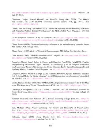 Hammer, Stuart and Miles Robinson (2011). Bonolo. University of Cape Town. URL: http://
pubs.cs.uct.ac.za/honsproj/cgi-bin/view/2011/hammar_robinson.zip/Website/
index.html (visited on Feb. 14, 2012).
Hart, Michael (1992). Project Gutenberg. The History and Philosophy of Project Gutenberg.
URL: http://www.gutenberg.org/wiki/Gutenberg:The_History_and_Philosophy_of_
Project_Gutenberg_by_Michael_Hart (visited on Jan. 9, 2012).
Hillmann, Diane (2005). Using Dublin Core. URL: http://dublincore.org/documents/
usageguide (visited on Oct. 31, 2012).
Installing EPrints 3 via apt (Debian/Ubuntu) (2011). URL: http://wiki.eprints.org/w/
Installing_EPrints_3_via_apt_(Debian/Ubuntu) (visited on Mar. 31, 2013).
Item Level Versioning (2012). DSpace 3.x Documentation. URL: https://wiki.duraspace.org/
display/DSDOC3x/Item+Level+Versioning (visited on Mar. 31, 2013).
Jan´ee, Greg and James Frew (2002). “The ADEPT digital library architecture”. In: Proceedings of
the 2nd ACM/IEEE-CS joint conference on Digital libraries. JCDL ’02. New York, NY, USA:
ACM Press, pp. 342–350. DOI: 10.1145/544220.544306.
Jetty:// (2012). Eclipse Foundation. URL: http://www.eclipse.org/jetty/ (visited on Dec. 27,
2012).
Kahn, Robert and Robert Wilensky (2006). “A framework for distributed digital ob-
ject services”. In: International Journal on Digital Libraries 6.2, pp. 115–123. DOI:
10.1007/s00799-005-0128-x.
K¨orber, Nils and Hussein Suleman (2008). “Usability of Digital Repository Software: A Study
of DSpace Installation and Conﬁguration”. In: Digital Libraries: Universal and Ubiquitous Ac-
cess to Information. Ed. by George Buchanan, Masood Masoodian, and SallyJo Cunningham.
Vol. 5362. Springer Berlin Heidelberg, pp. 31–40. DOI: 10.1007/978-3-540-89533-6_4.
Kruchten, Philippe (2004). “An Ontology of Architectural Design Decisions in Software-Intensive
Systems”. In: 2nd Groningen Workshop on Software Variability, pp. 1–8. URL: https://
courses.ece.ubc.ca/˜417/public/Kruchten-2004.pdf (visited on Dec. 14, 2012).
Kruchten, Philippe, Patricia Lago, Hans van Vliet, and Timo Wolf (2005). “Building up and Ex-
ploiting Architectural Knowledge”. In: 5th Working IEEE/IFIP Conference on Software Archi-
tecture. IEEE, pp. 291–292. DOI: 10.1109/WICSA.2005.19.
Kucsma, Jason, Kevin Reiss, and Angela Sidman (2010). “Using Omeka to Build Digital Collec-
tions: The METRO Case Study”. In: D-Lib Magazine. The Magazine of Digital Library Research
16.3/4. DOI: 10.1045/march2010-kucsma.
Kunze, John A., Martin Haye, Erik Herzner, Mark Reyes, and Cory Snavely (2008). Pairtrees for
Object Storage. URL: https://confluence.ucop.edu/display/Curation/PairTree (vis-
ited on Oct. 11, 2012).
122
 