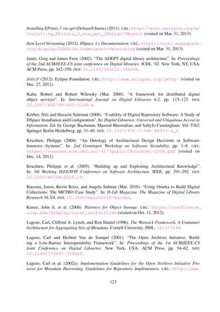 Lagoze, Carl and Herbert Van de Sompel (2001). “The Open Archives Initiative: Building a Low-
Barrier Interoperability Framework”. In: Proceedings of the 1st ACM/IEEE-CS Joint Conference
on Digital Libraries. New York, USA: ACM Press, pp. 54–62. DOI: 10.1145/379437.379449.
Lagoze, Carl, Clifford A. Lynch, and Ron Daniel (1996). The Warwick Framework. A Container
Architecture for Aggregating Sets of Metadata. Cornell University. HDL: 1813/7248.
Lagoze, Carl, Herbert Van de Sompel, Michael Nelson, and Simeon Warner (2002a). Imple-
mentation Guidelines for the Open Archives Initiative Protocol for Metadata Harvesting.
Guidelines for Repository Implementers. URL: http://www.openarchives.org/OAI/2.0/
guidelines-repository.htm (visited on Dec. 14, 2012).
Lagoze, Carl, Herbert Van de Sompel, Michael Nelson, and Simeon Warner (2002b). The Open
Archives Initiative Protocol for Metadata Harvesting. URL: http://www.openarchives.org/
OAI/openarchivesprotocol.html (visited on Jan. 9, 2012).
Lagoze, Carl, Sandy Payette, Edwin Shin, and Chris Wilper (2006). “Fedora: an architecture
for complex objects and their relationships”. In: International Journal on Digital Libries 6.2,
pp. 124–138. DOI: 10.1007/s00799-005-0130-3.
Lee, Jintae and Kum-Yew Lai (1991). “What’s in Design Rationale?” In: Human-Computer Inter-
action 6.3, pp. 251–280. DOI: 10.1207/s15327051hci0603&4_3.
Lee, Larix and Philippe Kruchten (2007). “Capturing Software Architectural Design Decisions”.
In: Canadian Conference on Electrical and Computer Engineering. IEEE, pp. 686–689. DOI:
10.1109/CCECE.2007.176.
Leuf, Bo and Ward Cunningham (2001). The Wiki way: quick collaboration on the Web. Boston,
MA, USA: Addison-Wesley Longman Publishing Co., Inc.
Lorist, Jeroen H. H. and Kees van der Meer (2001). “Standards for Digital Libraries and Archives:
Digital Longevity”. In: Proceedings of the 1st International Workshop on New Developments in
Digital Libraries: In Conjunction with ICEIS 2001. ICEIS Press, pp. 89–98.
Lynch, Clifford A. (1991). “The Z39.50 Information Retrieval Protocol: An Overview and
Status Report”. In: SIGCOMM Computer Communication Review 21.1, pp. 58–70. DOI:
10.1145/116030.116035.
MacKenzie, Matthew, Ken Laskey, Francis McCabe, Peter F. Brown, Rebekah Metz, and Booz
Allen Hamilton (2006). Reference Model for Service Oriented Architecture 1.0. OASIS Standard,
12 October 2006. Organization for the Advancement of Structured Information Standards. URL:
http://docs.oasis-open.org/soa-rm/v1.0 (visited on Sept. 13, 2012).
MacLean, Allan, Richard Young, Victoria Bellotti, and Thomas Moran (1991). “Questions, Op-
tions, and Criteria: Elements of Design Space Analysis”. In: Human-Computer Interaction 6.3,
pp. 201–250. DOI: 10.1207/s15327051hci0603&4_2.
Maly, Kurt J., Michael L. Nelson, Mohammad Zubair, Ashraf Amrou, S. Kothasama, Lan Wang,
and Richard Luce (2004). “Light-Weight Communal Digital Libraries”. In: Proceedings of the
123
 