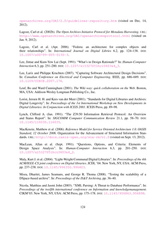 4th ACM/IEEE-CS joint conference on Digital libraries. JCDL ’04. New York, NY, USA: ACM
Press, pp. 237–238. DOI: 10.1145/996350.996403.
Misra, Dharitri, James Seamans, and George R. Thoma (2008). “Testing the scalability of a
DSpace-based archive”. In: Proceedings of the IS&T Archiving, pp. 36–40.
Nicola, Matthias and Jasmi John (2003). “XML Parsing: A Threat to Database Performance”. In:
Proceedings of the twelfth international conference on Information and knowledgemanagement.
CIKM’03. New York, NY, USA: ACM Press, pp. 175–178. DOI: 10.1145/956863.956898.
Nielsen, Jakob (1993). Response Times: The 3 Important Limits. URL: http://www.nngroup.
com/articles/response-times-3-important-limits (visited on Mar. 29, 2013).
Paepcke, Andreas, Chen-chuan K Chang, Terry Winograd, and H´ector Garc´ıa-Molina (1998). “In-
teroperability for Digital Libraries Worldwide”. In: Communications of the ACM 41.4, pp. 33–
42. DOI: 10.1145/273035.273044.
Park, Sung Hee, Paul Mather, Kimberli Weeks, Collin Brittle, Fox Edward A., and McMillan Gail
(2011). “VT ETD-db 2.0: Rewriting the ETD-db System”. In: 14th International Symposium on
Electronic Theses and Dissertations. Cape Town, South Africa. URL: http://dl.cs.uct.ac.
za/conferences/etd2011/papers/etd2011_park.pdf.
Paskin, Norman (2005). “Digital Object Identiﬁers for scientiﬁc data”. In: Data Science Journal 4,
pp. 12–20. DOI: 10.2481/dsj.4.12.
Paskin, Norman (2010). “Digital object identiﬁer (DOI) system”. In: Encyclopedia of library and
information sciences 3, pp. 1586–1592. DOI: 10.1081/E-ELIS3-120044418.
Pepe, Alberto, Thomas Baron, Maja Gracco, Jean-Yves. Le Meur, Nicholas Robinson, Tibor
Simko, and Martin Vesely (2005). “CERN Document Server Software: the integrated digital
library”. In: 9th ICCC International Conference on Electronic Publishing. Ed. by Milena Do-
breva and Jan Engelen. Leuven, Belgium, pp. 297–302. URL: http://cds.cern.ch/record/
853565/.
Phiri, Lighton and Hussein Suleman (2012). “In Search of Simplicity: Redesigning the Dig-
ital Bleek and Lloyd”. In: DESIDOC Journal of Library & Information Technology 32.4,
pp. 306–312. URL: http://publications.drdo.gov.in/ojs/index.php/djlit/article/
view/2524 (visited on Oct. 25, 2012).
Phiri, Lighton, Kyle Williams, Miles Robinson, Stuart Hammar, and Hussein Suleman (2012).
“Bonolo: A General Digital Library System for File-Based Collections”. In: Proceedings of
the 14th International Conference on Asia-Paciﬁc Digital Libraries. Ed. by Hsin-Hsi Chen
and Gobinda Chowdhury. Berlin, Heidelberg: Springer Berlin / Heidelberg, pp. 49–58. DOI:
10.1007/978-3-642-34752-8_6.
Raymond, Erick Steven (2004). “Textuality. The Importance of Being Textual”. In: The Art of
Unix Programming. Ed. by Brian W. Kernighan. 1st. Boston, Massachusetts: Addison-Wesley
Professional. Chap. Chapter 5, pp. 105–111. URL: http://www.faqs.org/docs/artu (visited
on Oct. 17, 2012).
124
 