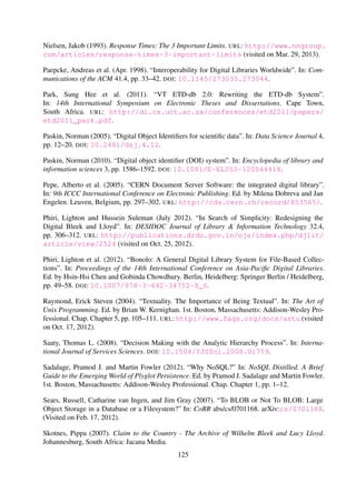 Saaty, Thomas L. (2008). “Decision Making with the Analytic Hierarchy Process”. In: Interna-
tional Journal of Services Sciences. DOI: 10.1504/IJSSci.2008.01759.
Sadalage, Pramod J. and Martin Fowler (2012). “Why NoSQL?” In: NoSQL Distilled. A Brief
Guide to the Emerging World of Plyglot Persistence. Ed. by Pramod J. Sadalage and Martin
Fowler. 1st. Boston, Massachusetts: Addison-Wesley Professional. Chap. Chapter 1, pp. 1–12.
Sears, Russell, Catharine van Ingen, and Jim Gray (2007). “To BLOB or Not To BLOB: Large
Object Storage in a Database or a Filesystem?” In: CoRR abs/cs/0701168. arXiv: cs/0701168.
(Visited on Feb. 17, 2012).
Skotnes, Pippa (2007). Claim to the Country - The Archive of Wilhelm Bleek and Lucy Lloyd.
Johannesburg, South Africa: Jacana Media.
Smith, MacKenzie, Mary Barton, Margret Branschofsky, Greg McClellan, Julie Harford Walker,
Mick Bass, Dave Stuve, and Robert Tansley (2003). “DSpace. An Open Source Dynamic Digital
Repository”. In: D-Lib Magazine 9.1. DOI: 10.1045/january2003-smith.
Solr Wiki (2012a). Data Import Request Handler. URL: http://wiki.apache.org/solr/
DataImportHandler (visited on Dec. 25, 2012).
Solr Wiki (2012b). XsltUpdateRequestHandler. URL: http://wiki.apache.org/solr/
XsltUpdateRequestHandler (visited on Feb. 10, 2013).
Strand, Eric J., Rajiv P. Mehta, and Raju Jairam (1994). “Applications Thrive on Open Systems
Standards”. In: StandardView 2.3, pp. 148–154. DOI: 10.1145/202749.202757.
Suleman, Hussein (2002). OAI-PMH2 XMLFile File-based Data Provider. URL: http://
www.dlib.vt.edu/projects/OAI/software/xmlfile/xmlfile.html (visited on Dec. 23,
2012).
Suleman, Hussein (2007). “Digital Libraries Without Databases: The Bleek and Lloyd Collection”.
In: Proceedings of the 11th European Conference on Research and Advanced Technology for
Digital Libraries. Ed. by L´aszl´o Kov´acs, Norbert Fuhr, and Carlo Meghini. Berlin, Heidelberg:
Springer-Verlag, pp. 392–403. DOI: 10.1007/978-3-540-74851-9_33.
Suleman, Hussein (2008). “An African Perspective on Digital Preservation”. In: Proceedings of the
International Workshop on Digital Preservation of Heritage and Research Issues in Archiving
and Retrieval. Kolkata, India.
Suleman, Hussein (2010). “Interoperability in Digital Libraries”. In: E-Publishing and Dig-
ital Libraries: Legal and Organizational Issues. Ed. by Ioannis Iglezakis, Tatiana-Eleni
Synodinou, and Sarantos Kapidakis. IGI Global. Chap. Chapter 2, pp. 31–47. DOI:
10.4018/978-1-60960-031-0.ch002.
Suleman, Hussein, Marc Bowes, Matthew Hirst, and Suraj Subrun (2010). “Hybrid Online-Ofﬂine
Digital Collections”. In: Proceedings of the 2010 Annual Research Conference of the South
African Institute of Computer Scientists and Information Technologists. Bela Bela, South Africa:
ACM Press, pp. 421–425. DOI: 10.1145/1899503.1899558.
125
 