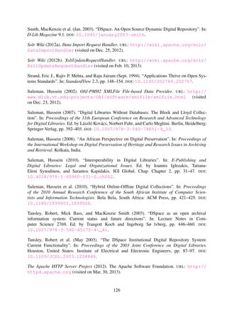 Tansley, Robert, Mick Bass, and MacKenzie Smith (2003a). “DSpace as an open archival
information system: Current status and future directions”. In: Lecture Notes in Com-
puter Science 2769. Ed. by Traugott Koch and Ingeborg Sølvberg, pp. 446–460. DOI:
10.1007/978-3-540-45175-4_41.
Tansley, Robert, Mick Bass, David Stuve, Margret Branschofsky, Daniel Chudnov, Greg Mc-
Clellan, and MacKenzie Smith (2003b). “The DSpace Institutional Digital Repository Sys-
tem: Current Functionality”. In: Proceedings of the 2003 Joint Conference on Digital Li-
braries. Houston, United States: Institute of Electrical and Electronic Engineers, pp. 87–97. DOI:
10.1109/JCDL.2003.1204846.
The Apache HTTP Server Project (2012). The Apache Software Foundation. URL: http://httpd.
apache.org (visited on Mar. 30, 2013).
The Digital Bleek and Lloyd (2007). URL: http://lloydbleekcollection.cs.uct.ac.za/
(visited on Oct. 11, 2012).
Ubuntu 12.04.2 LTS (Precise Pangolin) (2012). URL: http://releases.ubuntu.com/precise/
(visited on Apr. 1, 2013).
Vesely, Martin, Thomas Baron, Jean-Yves Le Meur, and Tibor Simko (2004). “CERN Document
Server: Document Management System for Grey Literature in a Networked Environment”. In:
Publishing Research Quarterly 20 (1), pp. 77–83. DOI: 10.1007/BF02910863.
What is Wiki (1995). URL: http://wiki.org/wiki.cgi?WhatIsWiki (visited on Mar. 30, 2013).
Wiltshire, Nicolas (2011). Spatial analysis of archaeological sites in the Western Cape us-
ing an integrated digital archive. University of Cape Town. URL: http://uctscholar.
uct.ac.za/R/N8XKKNNCY76DM8GQG33X3C8LCDJ7N6MUKFFKAHMT67HVDJN9TT-03715?
func=results-brief (visited on Feb. 14, 2012).
Winer, Dave (2007). RSS Advisory Board. RSS 2.0 Speciﬁcation. URL: http://www.rssboard.
org/rss-specification (visited on Sept. 10, 2012).
Witten, Ian H., David Bainbridge, and Stefan J. Boddie (2001). “Greenstone: open-source digital
library software with end-user collection building”. In: Online Information Review 25.5, pp. 288–
298. DOI: 10.1108/14684520110410490.
126
 
