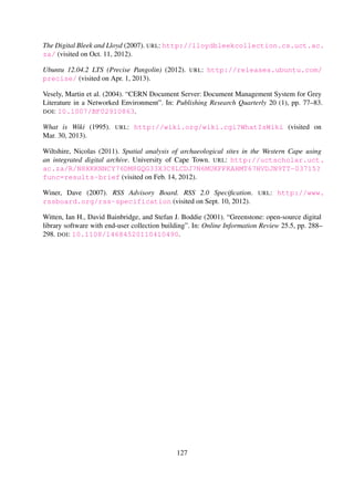 Index
A
Analytic hierarchy process, 27
Apache
Apache Server, 58
Apache/2.x, 73
ApacheBench, 58
Solr, 58, 67, 84
Cores, 67
Data Import Handler, 67
B
Bitstream, 15, 20
Bleek and Lloyd, 43, 84
Bleek& Lloyd, 6
Browse, 67
C
CDSware, 14
D
Database, 55
Dataset, 58
DELOS, 6, 51
Design Rationale, 24, 31
Digital Libraries, 5, 6, 9–11, 51
Concepts, 9
Standards, 10
Frameworks, 11
5S, 11
DELOS, 13
Kahn/Wilensky, 12
Interoperability, 9
Metadata, 10
Naming Schemes, 9
DOI, 9
PURL, 9
Software, 14
CDS Invenio, 14
DSpace, 15
EPrints, 15, 63
ETD-db, 15
Fedora-Commons, 16
Greenstone, 16
Omeka, 16
Digital Library System, 6, 51
DSpace, 15, 58, 81, 84
Dublin Core, 15, 18, 20, 57, 59, 68
E
EPrints, 15
ETD, 6
Execution Environment, 58
F
File-based Stores
BagIt, 22
DokuWiki, 22
Git, 23
Pairtree, 23
G
Grounded theory, 26
H
HTML, 10, 20
HTTP, 15
I
Index, 67, 68, 70, 71, 81, 84
Ingestion, 63, 64, 81, 82, 84
Interoperability, 9
J
Java, 16
Jetty, 58, 67
K
Kiviat, 84
Kun, 43
L
LimeSurvey, 52
127
 