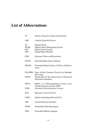 List of Abbreviations
5S Streams, Structures, Spaces and Societies.
AHP Analytic Hierarchy Process.
DL Digital Library.
DLMS Digital Library Management System.
DLS Digital Library System.
DOI Digital Object Identiﬁer.
ETD Electronic Thesis and Dissertation.
FLOSS Free/Libre/Open Source Software.
NDLTD Networked Digital Library of Thesis and Disser-
tation.
OAI-PMH Open Archives Initiative Protocol for Metadata
Harvesting.
OASIS Organisation for the Advancement of Structured
Information Standards.
PDF/A PDF/A is an ISO-standardised version of the
Portable Document Format (PDF).
PURL Persistent Uniform Resource Locator.
RAP Repository Access Protocol.
SARU Spatial Archaeology Research Unit.
URI Uniform Resource Identiﬁer.
WWW World Wide Web Technologies.
XML Extensible Markup Language.
xv
 