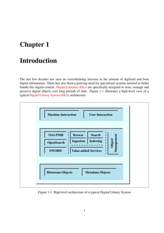 Chapter 1
Introduction
The last few decades has seen an overwhelming increase in the amount of digitised and born
digital information. There has also been a growing need for specialised systems tailored to better
handle this digital content. Digital Libraries (DLs) are speciﬁcally designed to store, manage and
preserve digital objects over long periods of time. Figure 1-1 illustrates a high-level view of a
typical Digital Library System (DLS) architecture.
OAI-PMH
OpenSearch
SWORD Value-added Services
Browse
Ingestion
Search
Indexing
Bitstream Objects Metadata Objects
Machine Interaction User InteractionObject
Management
Figure 1-1. High level architecture of a typical Digital Library System
1
 