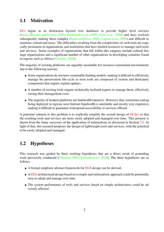 1.1 Motivation
DLs began as an abstraction layered over databases to provide higher level services
(Arms et al., 1997; Baldonado et al., 1997; Frew et al., 1998) and have evolved, subsequently mak-
ing them complex (Jan´ee and Frew, 2002; Lagoze et al., 2006) and difﬁcult to maintain, extend and
reuse. The difﬁculties resulting from the complexities of such tools are especially prominent in or-
ganisations and institutions that have limited resources to manage such tools and services. Some
examples of organisations that fall within this category include cultural heritage organisations and
a signiﬁcant number of other organisations in developing countries found in regions such as Africa
(Suleman, 2008).
The majority of existing platforms are arguably unsuitable for resource-constrained environments
due to the following reasons:
Some organisations do not have sustainable funding models, making it difﬁcult to effectively
manage the preservation life-cycle as most tools are composed of custom and third-party
components that require regular updates.
A number of existing tools require technically-inclined experts to manage them, effectively
raising their management costs.
The majority of modern platforms are bandwidth intensive. However, they sometimes end up
being deployed in regions were Internet bandwidth is unreliable and mostly very expensive,
making it difﬁcult to guarantee widespread accessibility to services offered.
A potential solution to this problem is to explicitly simplify the overall design of DLSes so that
the resulting tools and services are more easily adopted and managed over time. This premise is
drawn from the many successes of the application of minimalism, as discussed in Section 2.5. In
light of that, this research proposes the design of lightweight tools and services, with the potential
to be easily adopted and managed.
1.2 Hypotheses
This research was guided by three working hypotheses that are a direct result of grounding work
previously conducted (Suleman, 2007; Suleman et al., 2010). The three hypotheses are as fol-
lows:
A formal simplistic abstract framework for DLS design can be derived.
A DLS architectural design based on a simple and minimalistic approach could be potentially
easy to adopt and manage over time.
The system performance of tools and services based on simple architectures could be ad-
versely affected.
2
 