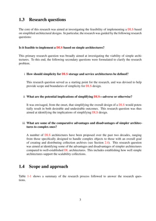 1.3 Research questions
The core of this research was aimed at investigating the feasibility of implementing a DLS based
on simpliﬁed architectural designs. In particular, the research was guided by the following research
questions:
Is it feasible to implement a DLS based on simple architectures?
This primary research question was broadly aimed at investigating the viability of simple archi-
tectures. To this end, the following secondary questions were formulated to clarify the research
problem.
i How should simplicity for DLS storage and service architectures be deﬁned?
This research question served as a starting point for the research, and was devised to help
provide scope and boundaries of simplicity for DLS design.
ii What are the potential implications of simplifying DLS—adverse or otherwise?
It was envisaged, from the onset, that simplifying the overall design of a DLS would poten-
tially result in both desirable and undesirable outcomes. This research question was thus
aimed at identifying the implications of simplifying DLS design.
iii What are some of the comparative advantages and disadvantages of simpler architec-
tures to complex ones?
A number of DLS architectures have been proposed over the past two decades, ranging
from those speciﬁcally designed to handle complex objects to those with an overall goal
of creating and distributing collection archives (see Section 2.4). This research question
was aimed at identifying some of the advantages and disadvantages of simpler architectures
compared to well-established DL architectures. This includes establishing how well simple
architectures support the scalability collections.
1.4 Scope and approach
Table 1-1 shows a summary of the research process followed to answer the research ques-
tions.
3
 