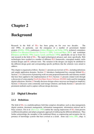Chapter 2
Background
Research in the ﬁeld of DLs has been going on for over two decades. The mid 1990s, in partic-
ular, saw the emergence of a number of government funded projects (Grifﬁn, 1998), conferences
(Adam et al., 1995), technical committees (Dublin Core Metadata Element Set, Version 1.1 1999;
Lorist and Meer, 2001) and workshops (Dempsey and Weibel, 1996; Lagoze et al., 1996), speciﬁ-
cally set up to foster formal research in the ﬁeld of DLs. The rapid technological advances and,
more speciﬁcally, Web technologies have resulted in a number of different DLS frameworks, con-
ceptual models, architectural designs and DL software tools. The variation in the designs can
largely be attributed to the different design goals and corresponding speciﬁc problems that the
solutions were aimed to address.
This chapter is organised as follows. Section 2.1 presents an overview of DLs, including deﬁnitions
and sample application domains; Section 2.2 introduces fundamental key concepts behind DLs;
Section 2.3 is a discussion of pioneering work on some proposed frameworks and reference models
that have been applied to the implementation of DLS; Section 2.4 presents related work through
a discussion of some popular Free/Libre/Open Source Software (FLOSS) tools used for managing
digital collections; Section 2.5 broadly discusses designs whose successes are hinged on simplicity;
Section 2.6 discusses some commonly used storage solutions; and ﬁnally Section 2.7 presents two
prominent methods used to capture software design decisions.
2.1 Digital Libraries
2.1.1 Deﬁnitions
The ﬁeld of DLs is a multidisciplinary ﬁeld that comprises disciplines such as data management,
digital curation, document management, information management, information retrieval and li-
brary sciences. Fox et al. (Fox et al., 1995) outline the varying impressions of DLs from persons
in different disciplines and adopt a pragmatic approach of embracing the different deﬁnitions. They
further acknowledge the metaphor of the traditional library as empowering and recognise the im-
portance of knowledge systems that have evolved as a result. Arms (see Arms, 2001, chap. 1)
provides an informal deﬁnition by viewing a DL indexDigital Libraries as a well organised, man-
aged network-accessible collection of information—with associated services.
5
 