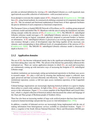 In an attempt to overcome the complex nature of DLs, Gonc¸alves et al. (Gonc¸alves et al., 2004) de-
ﬁne a DL, using formal methods, by constructively deﬁning a minimal set of components that make
up a DL. The set-oriented and functional mathematical formal basis of their approach facilitates
the precise deﬁnition of each component as functional compositions.
The European Union co-funded DELOS Network of Excellence on DLs working group proposed
a reference model and drafted The DL Manifesto with the aim of setting the foundations and iden-
tifying concepts within the universe of DLs (Candela et al., 2007). The DELOS DL indexDigital
Libraries reference model envisages a DL indexDigital Libraries universe as a complex frame-
work and tool having no logical, conceptual, physical, temporal or personal borders or barriers
on information. A DL indexDigital Libraries is perceived as an evolving organisation that comes
into existence through a series of development steps that bring together all the necessary con-
stituents, each corresponding to three different levels of conceptualisation of the universe of DLs
(Candela et al., 2008). The DELOS DL indexDigital Libraries reference model is discussed in
depth in Section 2.3.3.
2.1.2 Application domains
The use of DLs has become widespread mainly due to the signiﬁcant technological advances that
have been taking place since the 1990s. The advent of the Internet has particularly inﬂuenced this
widespread use. There are various application domains in which DLs are used and researchers
are continuously coming up with innovative ways of increasing the footprint of DL indexDigital
Libraries usage.
Academic institutions are increasingly setting up institutional repositories to facilitate easy access
to research output. DLs play a vital role by ensuring that intellectual output is collected, man-
aged, preserved and later accessed efﬁciently and effectively. Figure 2-1 is an illustration of an
institutional repository system—a full text open access institution repository of the Copperbelt
University1.
Cultural heritage organisations are increasingly digitising historical artifacts in a quest to display
them online to a much wider audience. In light of this, DLSes are being developed to enable easy
access to this information. Figure 2-2 is a screen snapshot of the Digital Bleek and Lloyd Collec-
tion2, which is a digital collection of historical artifacts that document the culture and language of
the |Xam and !Kun groups of Bushman people of Southern Africa.
There has also been an increasing number of large scale archival projects that have been initiated
to preserve human knowledge and provide free access to vital information (Hart, 1992).
In addition, a number of federated services are increasingly being implemented with the aim of
making information from heterogeneous services available in centralised location. Figure 2-3
shows a snapshot of the South African National Electronic Thesis and Dissertation (NETD) por-
tal—a federated service that makes it possible for Electronic Thesis and Dissertations (ETDs) from
various South African universities to be discovered from a central location.
1http://dspace.cbu.ac.zm:8080/jspui
2http://lloydbleekcollection.cs.uct.ac.za
6
 