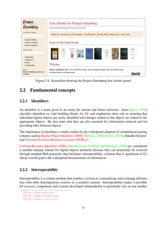 2.1.3 Summary
The massive number of physical copies being digitised, coupled with the increase in the generation
of born-digital objects, has created a need for tools and services—DLs—for making these objects
easily accessible and preservable over long periods of time. The importance of these systems is
manifested through their ubiquitous use in varying application domains.
This section broadly deﬁned and described DLs, and subsequently discussed some prominent ap-
plication domains within which are currently used.
2.2 Fundamental concepts
2.2.1 Identiﬁers
An identiﬁer is a name given to an entity for current and future reference. Arms (Arms, 1995)
classiﬁes identiﬁers as vital building blocks for DL and emphasises their role in ensuring that
individual digital objects are easily identiﬁed and changes related to the objects are linked to the
appropriate objects. He also notes that they are also essential for information retrieval and for
providing links between objects.
The importance of identiﬁers is made evident by the widespread adoption of standardised naming
schemes such as Digital Object Identiﬁers (DOIs)3 (Paskin, 2005; Paskin, 2010) , Handles Sys-
tem4 and Persistent Uniform Resource Locators (PURLs)5.
Uniform Resource Identiﬁers (URIs) (Berners-Lee et al., 2005) are considered a suitable naming
scheme for digital objects primarily because they can potentially be resolved through standard
Web protocols; that facilitates interoperability, a feature that is signiﬁcant in DL whose overall
goal is the widespread dissemination of information.
2.2.2 Interoperability
Interoperability is a system attribute that enables a system to communicate and exchange infor-
mation with other heterogeneous systems in a seamless manner. Interoperability makes it pos-
sible for services, components and systems developed independently to potentially rely on one
another to accomplish certain tasks with the overall goal of having individual components evolve
independently, but be able to call on each other, thus exchanging information, efﬁciently and con-
veniently (Paepcke et al., 1998). DL interoperability has particularly made it possible for feder-
ated services (Gonc¸alves et al., 2001) to be developed, mainly due to the widespread use of the
Open Archives Initiative Protocol for Metadata Harvesting (OAI-PMH).
There are various protocols that have been developed to facilitate interoperability among heteroge-
neous DLSes. Prominent interoperability protocols include: Z39.50 (Lynch, 1991) a client-server
3http://www.doi.org
4http://www.handle.net
5http://purl.oclc.org
9
 