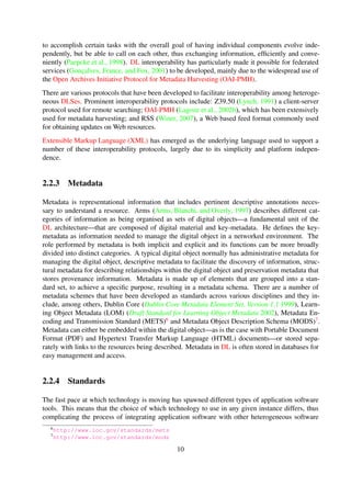 protocol used for remote searching; OAI-PMH (Lagoze et al., 2002b), which has been extensively
used for metadata harvesting; and RSS (Winer, 2007), a Web based feed format commonly used
for obtaining updates on Web resources.
Extensible Markup Language (XML) has emerged as the underlying language used to support a
number of these interoperability protocols, largely due to its simplicity and platform indepen-
dence.
2.2.3 Metadata
Metadata is representational information that includes pertinent descriptive annotations necessary
to understand a resource. Arms (Arms et al., 1997) describes different categories of information
as being organised as sets of digital objects—a fundamental unit of the DL architecture—that
are composed of digital material and key-metadata. He deﬁnes the key-metadata as information
needed to manage the digital object in a networked environment. The role performed by meta-
data is both implicit and explicit and its functions can be more broadly divided into distinct cat-
egories. A typical digital object normally has administrative metadata for managing the digital
object, descriptive metadata to facilitate the discovery of information, structural metadata for de-
scribing relationships within the digital object and preservation metadata that stores provenance
information. Metadata is made up of elements that are grouped into a standard set, to achieve
a speciﬁc purpose, resulting in a metadata schema. There are a number of metadata schemes
that have been developed as standards across various disciplines and they include, among oth-
ers, Dublin Core (Dublin Core Metadata Element Set, Version 1.1 1999), Learning Object Meta-
data (LOM) (Draft Standard for Learning Object Metadata 2002), Metadata Encoding and Trans-
mission Standard (METS)6 and Metadata Object Description Schema (MODS)7. Metadata can
either be embedded within the digital object—as is the case with Portable Document Format (PDF)
and Hypertext Transfer Markup Language (HTML) documents—or stored separately with links to
the resources being described. Metadata in DL is often stored in databases for easy management
and access.
2.2.4 Standards
The fast pace at which technology is moving has spawned different types of application software
tools. This means that the choice of which technology to use in any given instance differs, thus
complicating the process of integrating application software with other heterogeneous software
tools. Standards become particularly useful in such situations because they form the basis for
developing interoperable tools and services. A standard is a speciﬁcation—a formal statement
of a data format or protocol—that is maintained and endorsed by a recognised standards body
(see Suleman, 2010, chap. 2).
Adopting and adhering to standards has many other added beneﬁts—and Strand et al.
(Strand et al., 1994) observe that applications that are built on standards are more readily scal-
able, interoperable and portable, constituting software quality attributes that are important for the
6http://www.loc.gov/standards/mets
7http://www.loc.gov/standards/mods
10
 