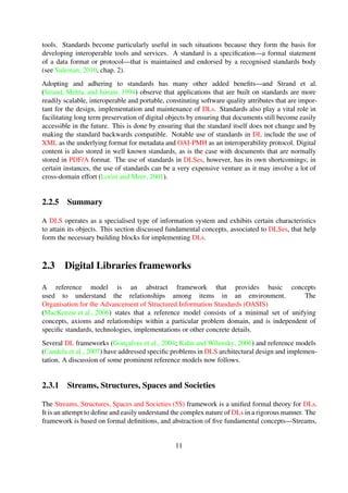 design, implementation and maintenance of DLs. Standards also play a vital role in facilitating
long term preservation of digital objects by ensuring that documents still become easily accessible
in the future. This is done by ensuring that the standard itself does not change and by making the
standard backwards compatible. Notable use of standards in DL include the use of XML as the un-
derlying format for metadata and OAI-PMH as an interoperability protocol. Digital content is also
stored in well known standards, as is the case with documents that are normally stored in PDF/A
format. The use of standards in DLSes, however, has its own shortcomings; in certain instances,
the use of standards can be a very expensive venture as it may involve a lot of cross-domain effort
(Lorist and Meer, 2001).
2.2.5 Summary
A DLS operates as a specialised type of information system and exhibits certain characteristics
to attain its objects. This section discussed fundamental concepts, associated to DLSes, that help
form the necessary building blocks for implementing DLs.
2.3 Digital Libraries frameworks
A reference model is an abstract framework that provides basic concepts
used to understand the relationships among items in an environment. The
Organisation for the Advancement of Structured Information Standards (OASIS)
(MacKenzie et al., 2006) states that a reference model consists of a minimal set of unifying
concepts, axioms and relationships within a particular problem domain, and is independent of
speciﬁc standards, technologies, implementations or other concrete details.
Several DL frameworks (Gonc¸alves et al., 2004; Kahn and Wilensky, 2006) and reference models
(Candela et al., 2007) have addressed speciﬁc problems in DLS architectural design and implemen-
tation. A discussion of some prominent reference models now follows.
2.3.1 Streams, Structures, Spaces and Societies
The Streams, Structures, Spaces and Societies (5S) framework is a uniﬁed formal theory for DLs.
It is an attempt to deﬁne and easily understand the complex nature of DLs in a rigorous manner. The
framework is based on formal deﬁnitions, and abstraction of ﬁve fundamental concepts—Streams,
Structures, Spaces, Scenarios and Societies (Gonc¸alves et al., 2004). The ﬁve concepts, together
with their corresponding deﬁnitions and examples, are summarised in Table 2-1.
Table 2-1. Summary of key aspects of the 5S framework
Concept Description Examples
Streams Streams represent a sequence of ele-
ments of an arbitrary type
Text, video, audio, software
(Continued on next page)
11
 