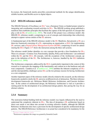 2.3.3 DELOS reference model
The DELOS Network of Excellence on DLs8 was a European Union co-funded project aimed at
integrating and coordinating research activities in DLs. The DELOS working group published a
manifesto that establishes principles that facilitate the capture of the full spectrum of concepts that
play a role in DLs (Candela et al., 2007). The result of this project was a reference model—the
DELOS DL reference model—comprising to a set of concepts and relationships that collectively
attempt to capture various entities of the DL universe.
A fundamental part of the DELOS reference model is the DL Manifesto, that presents a DL as a
three-tier framework consisting of a DL, representing an organisation; a DLS, for implementing
DL services; and a Digital Library Management System (DLMS), comprising of tools for admin-
istering the DLS. Figure 2-59 shows the interaction among the three sub-systems.
The reference model further identiﬁes six core concepts that provide a ﬁrm foundation for DLs.
These six concepts—Content, User, Functionality, Quality, Policy and Architecture—are enshrined
within the DL and the DLS. All concepts, with the exceptions of the Architecture concept, ap-
pear in the deﬁnition of the DL. The Architecture is, however, handled by the DLS deﬁnition
(Candela et al., 2008).
The Architecture component, addressed by the DLS, is particularly important in the context of this
research as it represents the mapping of the functionality and content on to the hardware and soft-
ware components. Candela et al. (Candela et al., 2008) attribute the inherent complexity of DLs
and the interoperability challenges across DLs as the two primary reasons for having Architecture
as a core component.
Another important aspect of the reference model, directly related to this research, are the reference
frameworks needed to clarify the DL universe at different levels of abstraction. The three reference
development frameworks are: Reference Model, Reference Architecture, and Concrete Architec-
ture. In the context of architectural design, the Reference Architecture is vital as it provides a
starting point for the development of an architectural design pattern, thus paving the way for an
abstract solution.
2.3.4 Summary
The motivation behind building both the reference models was largely inﬂuenced by the need to
understand the complexity inherent in DLs. The idea of designing a DL architecture based on
direct user needs is not taken into account in existing reference models, although the DELOS
Reference Architecture does have a provision for the development of speciﬁc architectural design
patterns. The DELOS Reference Architecture is in actual fact considered to be mandatory for the
development of good quality DLSes, and for the integration and reuse of the system components.
8http://www.delos.info
9Permission to reproduce this image was granted by Donatella Castelli
13
 