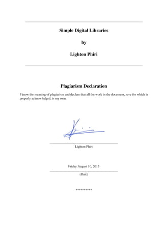 Simple Digital Libraries
by
Lighton Phiri
Plagiarism Declaration
I know the meaning of plagiarism and declare that all the work in the document, save for which is
properly acknowledged, is my own.
Lighton Phiri
Friday August 10, 2013
(Date)
**********
 