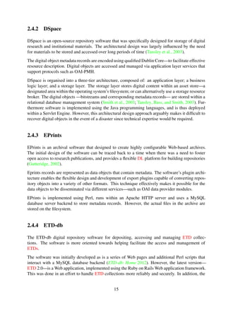 2.4.2 DSpace
DSpace is an open-source repository software that was speciﬁcally designed for storage of digital
research and institutional materials. The architectural design was largely inﬂuenced by the need
for materials to be stored and accessed over long periods of time (Tansley et al., 2003b).
The digital object metadata records are encoded using qualiﬁed Dublin Core—to facilitate effective
resource description. Digital objects are accessed and managed via application layer services that
support protocols such as OAI-PMH.
DSpace is organised into a three-tier architecture, composed of: an application layer; a business
logic layer; and a storage layer. The storage layer stores digital content within an asset store—a
designated area within the operating system’s ﬁlesystem; or can alternatively use a storage resource
broker. The digital objects —bitstreams and corresponding metadata records— are stored within
a relational database management system (Smith et al., 2003; Tansley et al., 2003a). Furthermore
software is implemented using the Java programming languages, and is thus deployed within a
Servlet Engine. However, this architectural design approach arguably makes it difﬁcult to recover
digital objects in the event of a disaster since technical expertise would be required.
2.4.3 EPrints
EPrints is an archival software that designed to create highly conﬁgurable Web-based archives.
The initial design of the software can be traced back to a time when there was a need to foster
open access to research publications, and provides a ﬂexible DL platform for building repositories
(Gutteridge, 2002).
Eprints records are represented as data objects that contain metadata. The software’s plugin archi-
tecture enables the ﬂexible design and development of export plugins capable of converting repos-
itory objects into a variety of other formats. This technique effectively makes it possible for the
data objects to be disseminated via different services—such as OAI data provider modules.
EPrints is implemented using Perl, runs within an Apache HTTP server and uses a MySQL
database server backend to store metadata records. However, the actual ﬁles in the archive are
stored on the ﬁlesystem.
2.4.4 ETD-db
The ETD-db digital repository software for depositing, accessing and managing ETD collec-
tions. The software is more oriented towards helping facilitate the access and management of
ETDs.
The software was initially developed as is a series of Web pages and additional Perl scripts that
interact with a MySQL database backend (ETD-db: Home 2012). However, the latest version—
ETD 2.0—is a Web application, implemented using the Ruby on Rails Web application framework.
This was done in an effort to handle ETD collections more reliably and securely. In addition, the
latest version is able to work with any relational database and can be hosted on any Web server
that supports Ruby on Rails (Park et al., 2011).
15
 