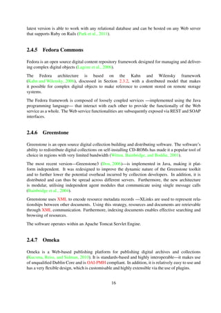 2.4.5 Fedora Commons
Fedora is an open source digital content repository framework designed for managing and deliver-
ing complex digital objects (Lagoze et al., 2006).
The Fedora architecture is based on the Kahn and Wilensky framework
(Kahn and Wilensky, 2006), discussed in Section 2.3.2, with a distributed model that makes
it possible for complex digital objects to make reference to content stored on remote storage
systems.
The Fedora framework is composed of loosely coupled services —implemented using the Java
programming language— that interact with each other to provide the functionally of the Web
service as a whole. The Web service functionalities are subsequently exposed via REST and SOAP
interfaces.
2.4.6 Greenstone
Greenstone is an open source digital collection building and distributing software. The software’s
ability to redistribute digital collections on self-installing CD-ROMs has made it a popular tool of
choice in regions with very limited bandwidth (Witten et al., 2001).
The most recent version—Greenstone3 (Don, 2006)—is implemented in Java, making it plat-
form independent. It was redesigned to improve the dynamic nature of the Greenstone toolkit
and to further lower the potential overhead incurred by collection developers. In addition, it is
distributed and can thus be spread across different servers. Furthermore, the new architecture
is modular, utilising independent agent modules that communicate using single message calls
(Bainbridge et al., 2004).
Greenstone uses XML to encode resource metadata records —XLinks are used to represent rela-
tionships between other documents. Using this strategy, resources and documents are retrievable
through XML communication. Furthermore, indexing documents enables effective searching and
browsing of resources.
The software operates within an Apache Tomcat Servlet Engine.
2.4.7 Omeka
Omeka is a Web-based publishing platform for publishing digital archives and collections
(Kucsma et al., 2010). It is standards-based and highly interoperable—it makes use of unquali-
ﬁed Dublin Core and is OAI-PMH compliant. In addition, it is relatively easy to use and has a very
ﬂexible design, which is customisable and highly extensible via the use of plugins.
Omeka is implemented using the PHP scripting language and uses MySQL database as a backend
for storage of metadata records. However, the ingested resources—bitstreams— are stored on the
ﬁlesystem.
16
 