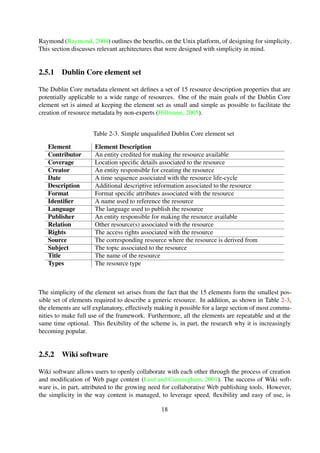 2.5.1 Dublin Core element set
The Dublin Core metadata element set deﬁnes a set of 15 resource description properties that are
potentially applicable to a wide range of resources. One of the main goals of the Dublin Core
element set is aimed at keeping the element set as small and simple as possible to facilitate the
creation of resource metadata by non-experts (Hillmann, 2005).
Table 2-3. Simple unqualiﬁed Dublin Core element set
Element Element Description
Contributor An entity credited for making the resource available
Coverage Location speciﬁc details associated to the resource
Creator An entity responsible for creating the resource
Date A time sequence associated with the resource life-cycle
Description Additional descriptive information associated to the resource
Format Format speciﬁc attributes associated with the resource
Identiﬁer A name used to reference the resource
Language The language used to publish the resource
Publisher An entity responsible for making the resource available
Relation Other resource(s) associated with the resource
Rights The access rights associated with the resource
Source The corresponding resource where the resource is derived from
Subject The topic associated to the resource
Title The name of the resource
Types The resource type
The simplicity of the element set arises from the fact that the 15 elements form the smallest pos-
sible set of elements required to describe a generic resource. In addition, as shown in Table 2-3,
the elements are self explanatory, effectively making it possible for a large section of most commu-
nities to make full use of the framework. Furthermore, all the elements are repeatable and at the
same time optional. This ﬂexibility of the scheme is, in part, the research why it is increasingly
becoming popular.
2.5.2 Wiki software
Wiki software allows users to openly collaborate with each other through the process of creation
and modiﬁcation of Web page content (Leuf and Cunningham, 2001). The success of Wiki soft-
ware is, in part, attributed to the growing need for collaborative Web publishing tools. However, the
simplicity in the way content is managed, to leverage speed, ﬂexibility and easy of use, is arguably
the major contributing factor to their continued success. The strong emphasis on simplicity in the
design of Wikis is evident in Cunningham’s original description: “The simplest online database
that could possibly work” (What is Wiki 1995; Leuf and Cunningham, 2001).
18
 