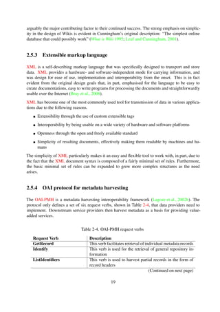 2.5.3 Extensible markup language
XML is a self-describing markup language that was speciﬁcally designed to transport and store
data. XML provides a hardware- and software-independent mode for carrying information, and
was design for ease of use, implementation and interoperability from the onset. This is in fact
evident from the original design goals that, in part, emphasised for the language to be easy to
create documentations, easy to write programs for processing the documents and straightforwardly
usable over the Internet (Bray et al., 2008).
XML has become one of the most commonly used tool for transmission of data in various applica-
tions due to the following reasons.
Extensibility through the use of custom extensible tags
Interoperability by being usable on a wide variety of hardware and software platforms
Openness through the open and freely available standard
Simplicity of resulting documents, effectively making them readable by machines and hu-
mans
The simplicity of XML particularly makes it an easy and ﬂexible tool to work with, in part, due to
the fact that the XML document syntax is composed of a fairly minimal set of rules. Furthermore,
the basic minimal set of rules can be expanded to grow more complex structures as the need
arises.
2.5.4 OAI protocol for metadata harvesting
The OAI-PMH is a metadata harvesting interoperability framework (Lagoze et al., 2002b). The
protocol only deﬁnes a set of six request verbs, shown in Table 2-4, that data providers need to
implement. Downstream service providers then harvest metadata as a basis for providing value-
added services.
Table 2-4. OAI-PMH request verbs
Request Verb Description
GetRecord This verb facilitates retrieval of individual metadata records
Identify This verb is used for the retrieval of general repository in-
formation
ListIdentiﬁers This verb is used to harvest partial records in the form of
record headers
ListMetadataFormats This verb is used to retrieve metadata formats that are sup-
ported
ListRecords This verb is used to harvest complete records
ListSets This verb is used to retrieve the logical structure deﬁned in
the repository
19
 