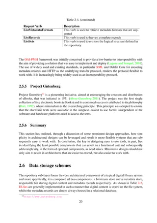 The OAI-PMH framework was initially conceived to provide a low-barrier to interoperability with
the aim of providing a solution that was easy to implement and deploy (Lagoze and Sompel, 2001).
The use of widely used and existing standards, in particular XML and Dublin Core for encoding
metadata records and HTTP as the underlying transfer protocol, renders the protocol ﬂexible to
work with. It is increasingly being widely used as an interoperability protocol.
2.5.5 Project Gutenberg
Project Gutenberg12 is a pioneering initiative, aimed at encouraging the creation and distribution
of eBooks, that was initiated in 1971 (About Gutenberg 2011). The project was the ﬁrst single
collection of free electronic books (eBooks) and its continued success is attributed to its philosophy
(Hart, 1992), where minimalism is the overarching principle. This principle was adopted to ensure
that the electronic texts were available in the simplest, easiest to use forms; independent of the
software and hardware platforms used to access the texts.
2.5.6 Summary
This section has outlined, through a discussion of some prominent design approaches, how sim-
plicity in architectural designs can be leveraged and result in more ﬂexible systems that are sub-
sequently easy to work with. In conclusion, the key to designing easy to use tools, in part, lies
in identifying the least possible components that can result in a functional unit and subsequently
add complexity, in the form of optional components, as need arises. Minimalist designs should not
only aim to result in architectures that are easier to extend, but also easier to work with.
2.6 Data storage schemes
The repository sub-layer forms the core architectural component of a typical digital library system
and more speciﬁcally, it is composed of two components: a bitstream store and a metadata store,
responsible for storing digital content and metadata records respectively. As shown in Table 2-2,
DLSes are generally implemented in such a manner that digital content is stored on the ﬁle system,
whilst the metadata records are almost always housed in a relational database.
This section discusses three prominent data storage solutions that can potentially be integrated
within the repository sub-layer for metadata storage. The focus is to assess their suitability for
integration with DLSes.
2.6.1 Relational databases
Relational databases have stood the test of time, having been around for decades. They have,
until recently, been the preferred choice for data storage. There are a number of reasons
12http://www.gutenberg.org
20
 