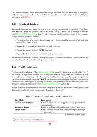 (see Elmasri and Navathe, 2008, chap. 3) why relational databases have proved to be a popular
storage solution, and these include:
The availability of a simple, but effective query language—SQL— capable of retrieving
multifaceted views of data
Support for Data model relationships via table relations
Transaction support through ACID13 properties
Support for data normalisation, thus preventing redundancy
Relational databases are, however, mostly suitable for problem domains that require frequent re-
trieval and update of relatively small quantities of data.
2.6.2 NoSQL databases
The large-scale production of data (Gantz et al., 2008), coupled with the now prevalent Big Data14,
has resulted in a profound need for data storage architectures that are efﬁcient, horizontally scal-
able, and easier to interface with. As a result, NoSQL databases recently emerged as potential
alternatives to relational databases. NoSQL databases are non-relational databases that embrace
schemaless data, are capable of running on clusters, and generally trade off consistency for other
properties such as performance (see Sadalage and Fowler, 2012, chap. 1).
NoSQL database implementations are often categorised based on the manner in which they store
data, and typically fall under the categories described in Table 2-5.
Table 2-5. Data model categories for NoSQL database stores
Data Model Description
Column-Family Stores Data is stored with keys mapped to values grouped into
column families
Document Stores Data is stored in self-describing encoded data structures
Graph Stores Data is stored as entities with corresponding relationships
between entities
Key-Value Stores Hash table with unique keys and corresponding pointer
to blobs
NoSQL databases are highly optimised for retrieve and append operations and, as a result, there
has recently been an increase in the number of applications that are making use of NoSQL
data stores. However, the downside of NoSQL databases is that they cannot simultaneously
guarantee data consistency, availability and partition tolerance; as deﬁned in the CAP theorem
(Gilbert and Lynch, 2002).
13Atomicity, Consistency, Isolation, Durability
14http://www-01.ibm.com/software/data/bigdata
21
 