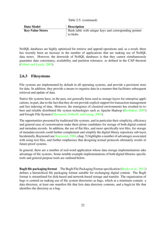 2.6.3 Filesystems
File systems are implemented by default in all operating systems, and provide a persistent store
for data. In addition, they provide a means to organise data in a manner that facilitates subsequent
retrieval and update of data.
Native ﬁle systems have, in the past, not generally been used as storage layers for enterprise appli-
cations, in part, due to the fact that they do not provide explicit support for transaction management
and fast indexing of data. However, the emergence of clustered environments has resulted in ro-
bust and reliable distributed ﬁle system technologies such as Apache Hadoop (Borthakur, 2007)
and Google File System (Ghemawat et al., 2003).
The opportunities presented by traditional ﬁle systems, and in particular their simplicity, efﬁciency
and general ease of customisation make them prime candidates for storage of both digital content
and metadata records. In addition, the use of ﬂat ﬁles, and more speciﬁcally text ﬁles, for storage
of metadata records could further complement and simplify the digital library repository sub-layer.
Incidentally, Raymond (see Raymond, 2004, chap. 5) highlights a number of advantages associ-
ated with using text ﬁles, and further emphasises that designing textual protocols ultimately results
in future-proof systems.
In general, there are a number of real-word application whose data storage implementations take
advantage of ﬁle systems. Some notable example implementations of both digital libraries speciﬁc
tools and general purpose tools are outlined below.
BagIt ﬁle packaging format The BagIt File Packaging Format speciﬁcation (Boyko et al., 2012)
deﬁnes a hierarchical ﬁle packaging format suitable for exchanging digital content. The BagIt
format is streamlined for disk-based and network-based storage and transfer. The organisation of
bags is centred on making use of ﬁle system directories as bags, which at a minimum contain: a
data directory, at least one manifest ﬁle that lists data directory contents, and a bagit.txt ﬁle that
identiﬁes the directory as a bag.
DokuWiki DokuWiki is a PHP based Wiki engine, mainly aimed at creating documentation,
that is standards compliant and easy to use (Gohr, 2004). The storage architecture of DokuWiki
principally makes use of the ﬁlesystem as its data store, with application data ﬁles stored in plain
text ﬁles. This design strategy ensures that data is accessible even when the server goes down, and
at the same time facilities backup and restore operations through the use of basic server scripts and
FTP/sFTP.
Git Git is a distributed version control system that functions as a general tool for ﬁlesystem
directory content tracking, and is designed with a strong focus on speed, efﬁciency and real-world
usability on large projects (see Chacon, 2009, chap. 1), to attain three core functional requirements
below.
Store generic content
Track content changes in the repository
Facilitate a distributed architecture for the content
22
 