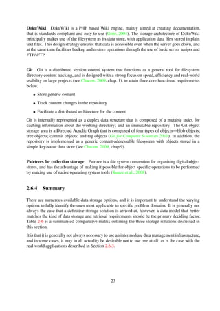 Git is internally represented as a duplex data structure that is composed of a mutable index for
caching information about the working directory; and an immutable repository. The Git object
storage area is a Directed Acyclic Graph that is composed of four types of objects—blob objects;
tree objects; commit objects; and tag objects (Git for Computer Scientists 2010). In addition, the
repository is implemented as a generic content-addressable ﬁlesystem with objects stored in a
simple key-value data store (see Chacon, 2009, chap.9).
Pairtrees for collection storage Pairtree is a ﬁle system convention for organising digital object
stores, and has the advantage of making it possible for object speciﬁc operations to be performed
by making use of native operating system tools (Kunze et al., 2008).
2.6.4 Summary
There are numerous available data storage options, and it is important to understand the varying
options to fully identify the ones most applicable to speciﬁc problem domains. It is generally not
always the case that a deﬁnitive storage solution is arrived at, however, a data model that better
matches the kind of data storage and retrieval requirements should be the primary deciding factor.
Table 2-6 is a summarised comparative matrix outlining the three storage solutions discussed in
this section.
It is that it is generally not always necessary to use an intermediate data management infrastructure,
and in some cases, it may in all actuality be desirable not to use one at all; as is the case with the
real world applications described in Section 2.6.3.
Table 2-6. Comparative matrix for data storage solutions
File Systems RDBMS NoSQL
Use Cases Miscellaneous Relational data Large-scale data
Data Format Heterogeneous
data
Structured data Unstructured data
Transaction Sup-
port
Simple Locking ACID compliant CAP theorem sup-
port
Indexing Optional Available Available
Scalability Horizontal; Verti-
cal
Vertical Horizontal
Replication Partial support Explicit support Explicit support
2.7 Design decisions
Software architectures provide an overview of a software system’s components, and the relation-
ships and characteristics that exist between the various components (Lee and Kruchten, 2007). The
23
 
