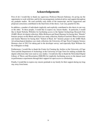 Acknowledgements
First of all, I would like to thank my supervisor, Professor Hussein Suleman, for giving me the
opportunity to work with him; and for his encouragement, technical advice and support throughout
my graduate studies. He read carefully early drafts of the manuscript, and his suggestions and
proposed corrections contributed to the ﬁnal form of this thesis. I am very grateful for this.
In addition, a number of individuals implicitly and explicitly contributed to this thesis in one way
or the other. To these people, I would like to express my sincere thanks. In particular, I would
like to thank Nicholas Wiltshire for facilitating access to the Spatial Archaeology Research Unit
(SARU) Rock Art digital collection; Miles Robinson and Stuart Hammar for basing their “Bonolo”
honours project on the Bleek and Lloyd case study collection; Kaitlyn Crawford, Marco Lawrence
and Joanne Marston for basing their “School of Rock Art” honours project on the SARU Rock
Art archaeological database case study collection; the University of Cape Town Computer Science
Honours class of 2012 for taking part in the developer survey; and especially Kyle Williams for
his willingness to help.
Furthermore, I would like to thank the Centre for Curating the Archive at the University of Cape
Town and the Department of Archeology at the University of Cape Town for making available the
digital collections that were used as case studies. I would also like to thank the Networked Digital
Library of Thesis and Dissertation (NDLTD) for implicitly facilitating access to the dataset used
in performance experiments through their support for open access to scholarship.
Finally, I would like to express my sincere gratitude to my family for their support during my long
stay away from home.
iv
 