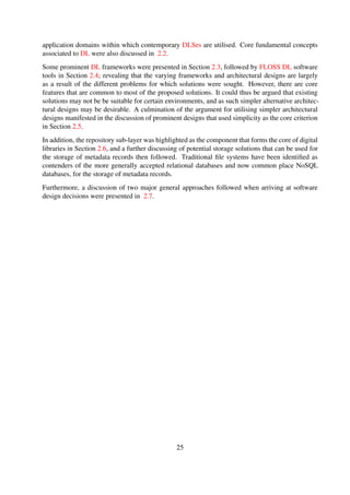 Chapter 3
Design principles
This chapter details the systematic process that was followed in order to derive the guiding princi-
ples that can potentially simplify the design of DL services, effectively making then easier to work
with.
The chapter is organised as follows: Section 3.1 outlines the rationale behind conducting this
exploratory study; Section 3.1.2 introduces and describes the research method that was employed
during this phase of the research; Section 3.3 details the process that was followed to collect and
analyse the data; and ﬁnally, Section 3.4 concludes the chapter.
3.1 Research perspective
3.1.1 Prior research observations
In our earlier work linked to this research, some issues that hinder ubiquitous access to informa-
tion and widespread preservation in Africa have been highlighted (Suleman, 2008). A number
of potential solutions to the issues raised have in the recent past also been presented, and take
the form of lightweight systems (Suleman, 2007; Suleman et al., 2010) with simplicity as the key
criterion.
However, the proposed solutions were solely based on speciﬁc user requirements. The signiﬁcance
of prior work stems from the fact that they provided this research with working hypotheses, which
take the form of a set of observable facts, that helped set the stage for the exploratory study.
3.1.2 Research questions
The primary research question for this research, described in Section 1.3, seeks to investigate the
feasibility of implementing DL services that are based on simple architectures. In order to better
understand the simplicity of services, a secondary research question, which was the main driving
factor for the exploratory study, was formulated as outlined below.
How should simplicity for DL storage and service architectures be deﬁned?
25
 