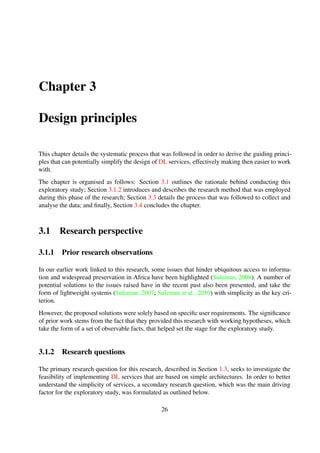 The overall aim of the exploratory study was two-fold: ﬁrstly, it served to guide the overall direc-
tion of the research, and secondly, it was aimed at understanding contemporary DL design in such
a way as to be able to better prescribe an alternative design approach that might result in simpler
DL tools and services.
In order to obtain a reliable and comprehensive understanding of the desired result, a qualitative
study was conducted using a Grounded Theory approach.
3.1.3 Summary
This section has highlighted prior work related to this research that helped set the stage for the
exploratory study. The section also outlined how the exploratory study ﬁts into the overall aims of
the research by outlining the rationale and signiﬁcance of the study. In the subsequent section, the
research methods used during the exploratory study are discussed.
3.2 Research methods
3.2.1 Grounded theory
Grounded Theory is a research method that provides a technique for developing theory iteratively
from qualitative data. The goal of Grounded Theory is to generate a theory that accounts for a
pattern of behaviour that is relevant for those involved (Glaser, 1978). Grounded Theory attempts
to ﬁnd the main concern of the participants and how they go about resolving it, through constant
comparison of data at increasing levels of abstraction and has also been described as “a general
pattern for understanding” (Glaser, 1992).
The Grounded Theory method generally revolves around a series of ﬁve steps, as outlined be-
low.
Grounded theory process
Step 1 Data collection
This step uses a method appropriate to the research context to elicit information from selected
participants. Typical methods include conducting semi-structured interviews.
Step 2 Data analysis
The data analysis step forms the core of grounded theory and generally involves the use of a
constant comparative method to generate and analyse data.
26
 