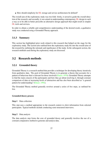 Step 3 Memoing
Memoing, as the name suggests, involves writing theoretical memos to identify relationships be-
tween different patterns of the data.
Step 4 Sorting
The sorting step takes the form of arranging all memos once the data collection becomes saturated.
The outcome of this results in a theory describing how the identiﬁed categories relate to the core
category.
Step 5 Theoretical coding
The data collected is divided into segments to identify categories or themes. The categorised data
is then further examined to identify properties common to each of the categories.
Grounded theory was selected as the primary research method for the exploratory study due to the
following reasons:
It is primarily aimed at theory generation, focusing speciﬁcally on generating theoretical
ideas, explanations and understanding of the data.
It is useful when trying to gain a fresh perspective of a well-known area.
It has proven to be a successful method for exploring human and social aspects.
It is by far one of the most common/popular analytic technique in qualitative analysis.
It is arguably intuitive.
3.2.2 Analytic hierarchy process
The Analytic Hierarchy Process (AHP) is a theory of measurement through pairwise comparisons
that relies on judgement of experts to derive priority scales (Saaty, 2008). A pairwise comparison
is a problem-solving technique that allows one to determine the the most signiﬁcant item among
a group of items. The overall process is driven by scales of absolute judgement that represent
how much more an element dominates another with respect to a given attribute. The pairwise
comparison method involves following a series of steps and is outlined in Section 3.2.2.
Pairwise comparisons method
The method of pairwise comparisons ensures that for a given set of elements or alternatives, each
candidate element is matched head to head with the other candidates and is performed by decom-
posing decisions (Saaty, 2008) into the steps outlined below.
27
 