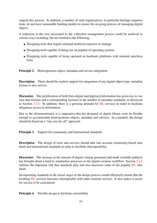 Principle 4. Flexible design to facilitate extensibility
Description The design should be ﬂexible enough to enable end users to adapt the tools and
services to their own needs.
Discussion Digital curation is slowly becoming a ubiquitous process, and DLs are increasingly
being used in a wide array of application domains—example application domains are highlighted
in Section 2.1.2.
The services offered by these different application domains varying and it is imperative that the
overall design be ﬂexible enough to facilitate customisation and extensibility.
Principle 5. Minimalist design approach
Description There should be minimal use of external software components in order to simplify
the overall design. This would arguably result in tools that are easier to manage.
Discussion The design of services should, at a minimum, only be composed of the least number
of components that are required for it to function. Auxiliary external components should be made
optional, making them available only when required.
In addition, mandatory components should be critically analysed to ensure that they make use of
simplest possible solutions and/or technologies.
Principle 6. Simpliﬁed preservation process
Description The preservation process should be simpliﬁed as much as possible to make it possi-
ble to easily migrate digital content.
Discussion The preservation lifecylce is an on-going process that requires dedicated staff. The
majority of contemporary DL services require technology experts to perform the routine preserva-
tion tasks.
The overall design should thus be made as simple as possible so that novice users are able to
perform the most basic of preservation tasks.
Principle 7. Structured Organisation of Data
Description There should be explicit support for hierarchical logical organisation of informa-
tion.
33
 