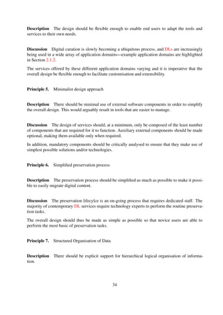 Discussion The majority of data that is curated and made accessible publicly necessitates the
logical organisation of information to facilitate relationships that might exist between different data
views. In addition, data consumers usually visualise information using varying logical views.
The design should thus explicitly support the logical organisation of information, and optionally
make it ﬂexible enough for users to deﬁne the desired logical views and structures.
Principle 8. Design for least possible resources
Description There should be support for access to digital collections in environments with re-
source constraints.
Discussion One of the motivating factors, outlined in Section 1.1, behind this research was the
unavailability of DL tools that can effectively operate in resource constrained environments. This
is still a growing need for most environments in developing countries, such as those found in
Africa.
The design of DL services should thus be based on the least possible resources to enable resulting
service operate in environments with limited resources.
3.3.4 Summary
This section discussed the procedure that was followed to derived a set of design guiding principles
that, when employed during the design of digital library services, may potentially result in simpler
services. Grounded Theory was used as the overarching method during the derivation process and
Table 3-4 shows a summary of how the Grounded Theory steps were undertaken.
Table 3-4. Grounded theory general approach
Stage Description
Data Collection A meta-analysis review of 12 software applications was con-
ducted
Data Analysis Pairwise comparisons were used at the constant comparative
method
Memoing Memos were created using a general note taking process
Sorting Arranged conceptual levels based on meta-level of attribute being
investigated
Coding The coding process took place in tandem with the data collection
process and open coding was used
34
 